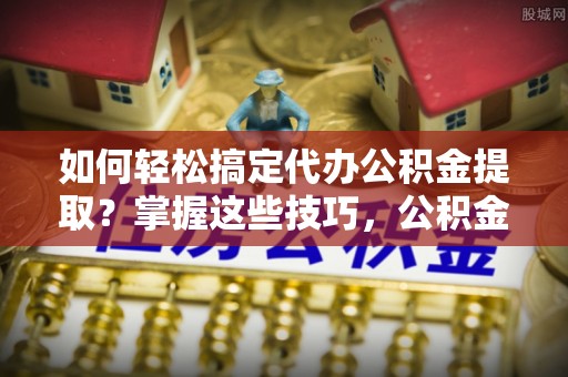 应城如何轻松搞定代办公积金提取？掌握这些技巧，公积金到手不是梦！