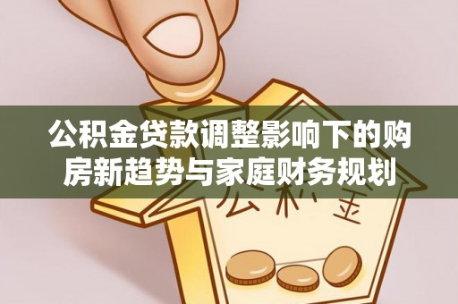 应城公积金贷款调整影响下的购房新趋势与家庭财务规划