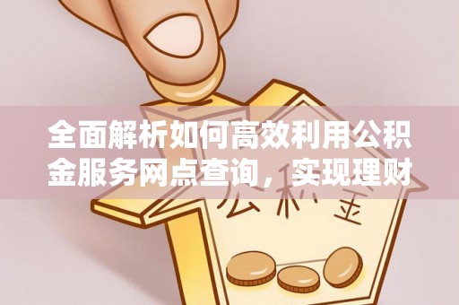 应城全面解析如何高效利用公积金服务网点查询，实现理财与生活优化