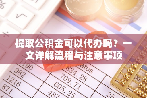 应城提取公积金可以代办吗？一文详解流程与注意事项