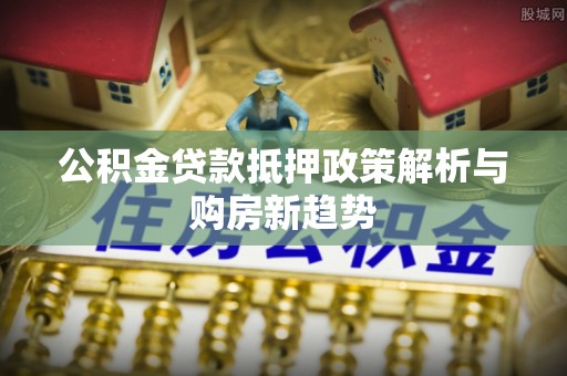 应城公积金贷款抵押政策解析与购房新趋势