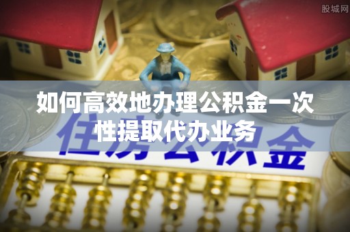 应城如何高效地办理公积金一次性提取代办业务