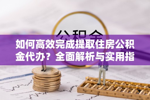应城如何高效完成提取住房公积金代办？全面解析与实用指南