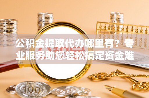 应城公积金提取代办哪里有？专业服务助您轻松搞定资金难题