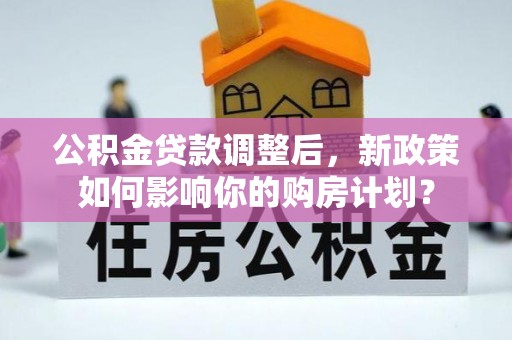 应城公积金贷款调整后，新政策如何影响你的购房计划？