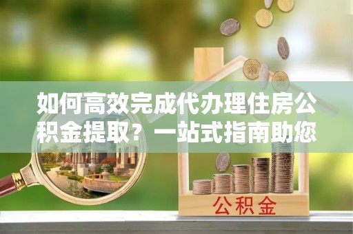 应城如何高效完成代办理住房公积金提取？一站式指南助您轻松搞定