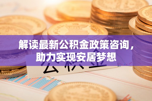 应城解读最新公积金政策咨询，助力实现安居梦想