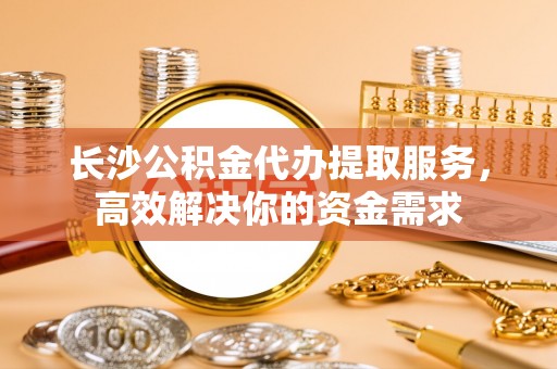 应城长沙公积金代办提取服务，高效解决你的资金需求