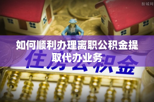应城如何顺利办理离职公积金提取代办业务