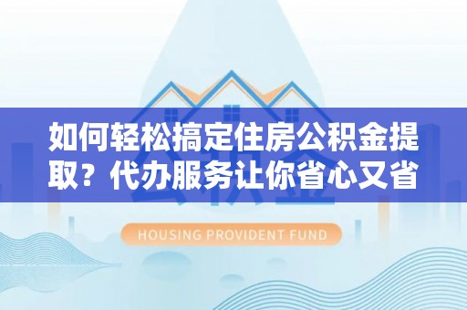 应城如何轻松搞定住房公积金提取？代办服务让你省心又省力