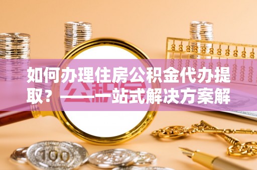 应城如何办理住房公积金代办提取？——一站式解决方案解析