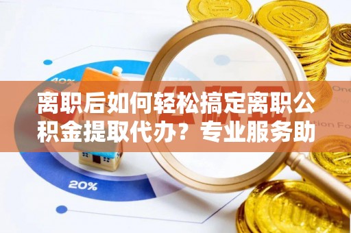 应城离职后如何轻松搞定离职公积金提取代办？专业服务助你一臂之力