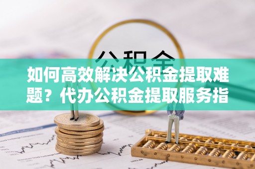应城如何高效解决公积金提取难题？代办公积金提取服务指南