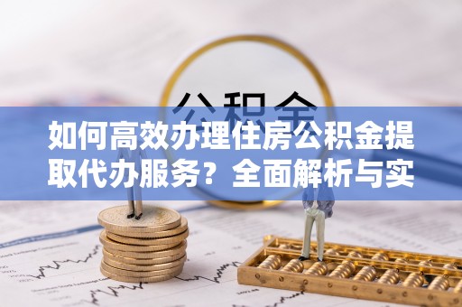 应城如何高效办理住房公积金提取代办服务？全面解析与实用指南